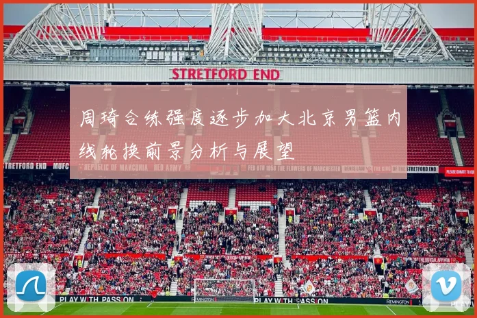 周琦合练强度逐步加大北京男篮内线轮换前景分析与展望