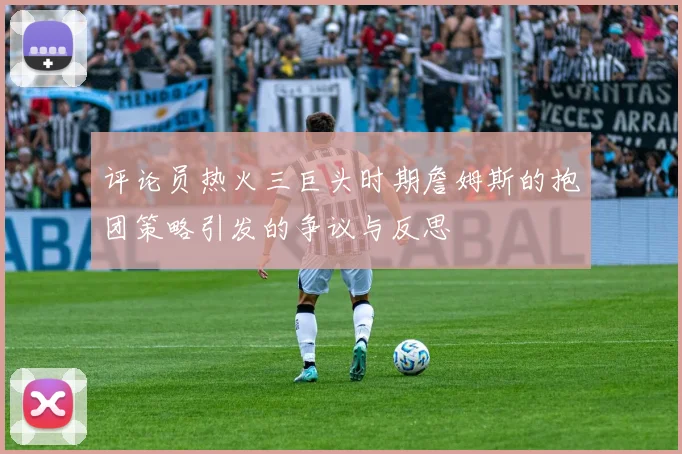 评论员热火三巨头时期詹姆斯的抱团策略引发的争议与反思