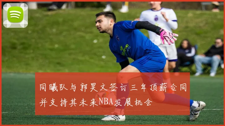 同曦队与郭昊文签订三年顶薪合同并支持其未来NBA发展机会
