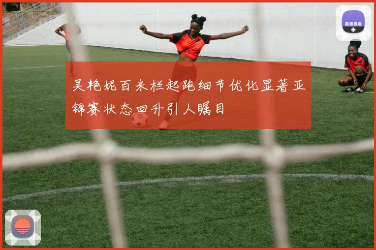 吴艳妮百米栏起跑细节优化显著亚锦赛状态回升引人瞩目
