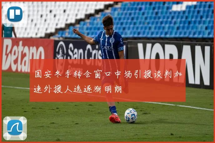 国安冬季转会窗口中场引援谈判加速外援人选逐渐明朗