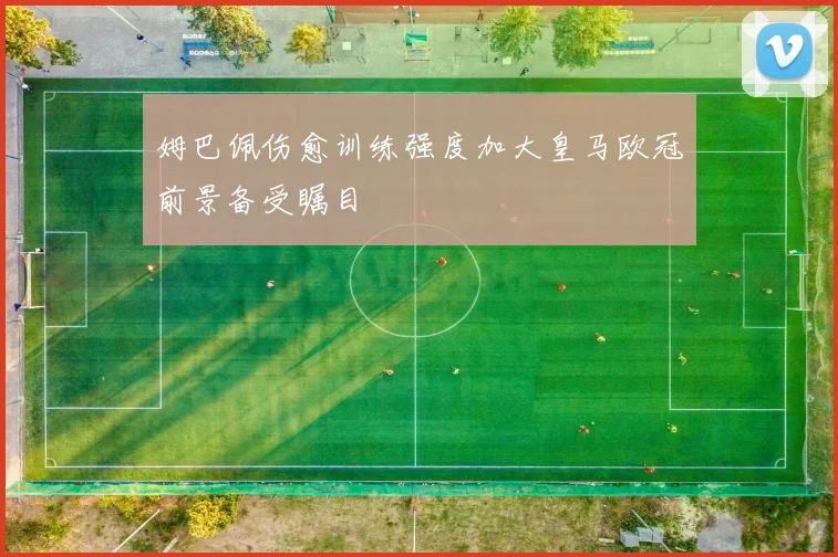 姆巴佩伤愈训练强度加大皇马欧冠前景备受瞩目