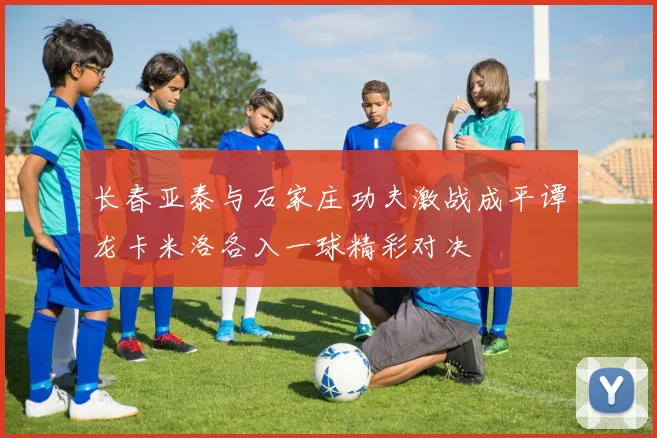 长春亚泰与石家庄功夫激战成平谭龙卡米洛各入一球精彩对决