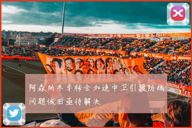 阿森纳冬季转会加速中卫引援防线问题依旧亟待解决