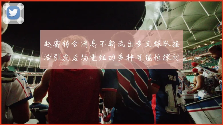 赵睿转会消息不断流出多支球队接洽引发后场重组的多种可能性探讨